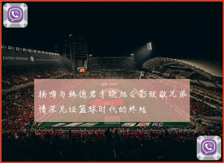 杨鸣与韩德君李晓旭合影致敬兄弟情深见证篮球时代的终结