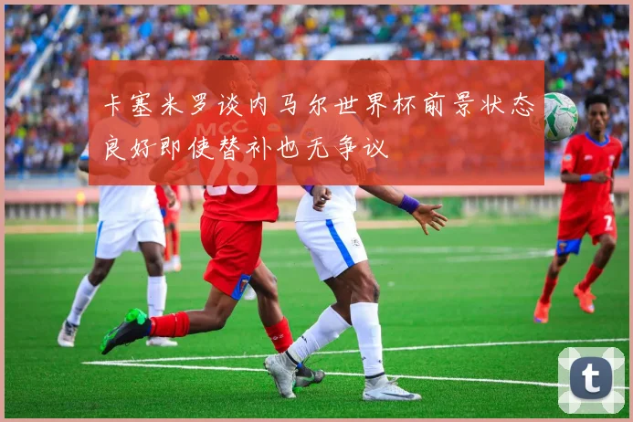 卡塞米罗谈内马尔世界杯前景状态良好即使替补也无争议