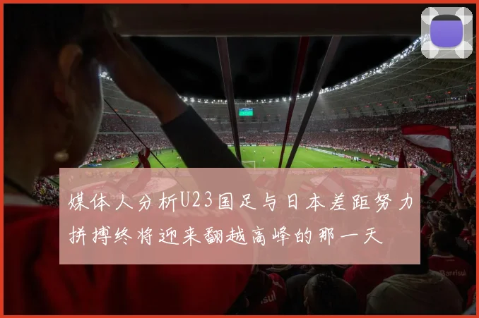 媒体人分析U23国足与日本差距努力拼搏终将迎来翻越高峰的那一天