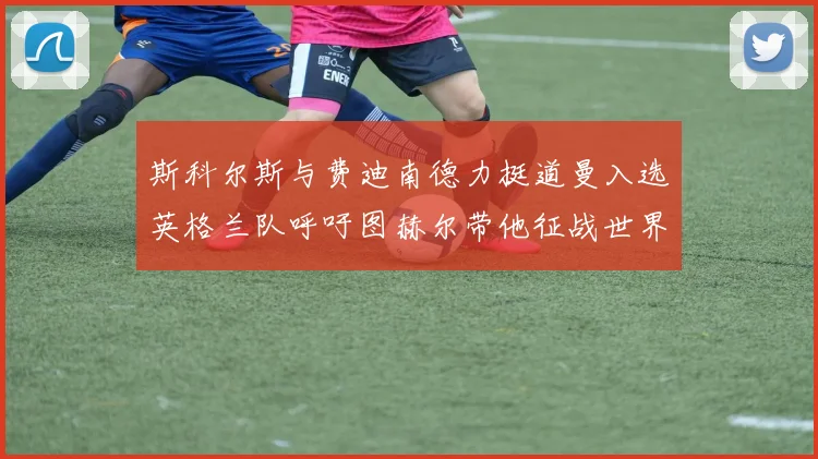 斯科尔斯与费迪南德力挺道曼入选英格兰队呼吁图赫尔带他征战世界杯