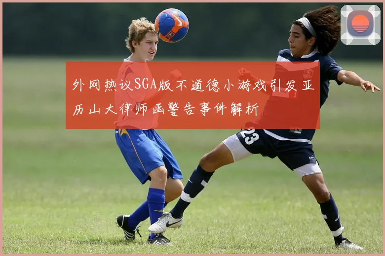 外网热议SGA版不道德小游戏引发亚历山大律师函警告事件解析