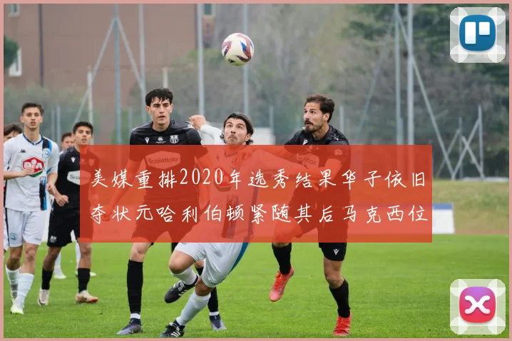 美媒重排2020年选秀结果华子依旧夺状元哈利伯顿紧随其后马克西位列探花