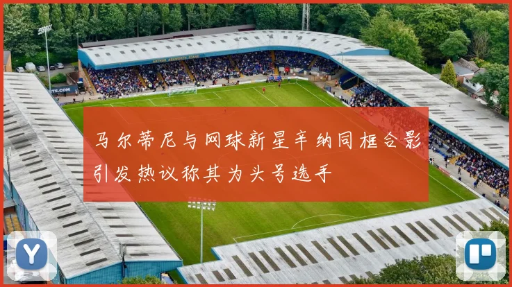 马尔蒂尼与网球新星辛纳同框合影引发热议称其为头号选手