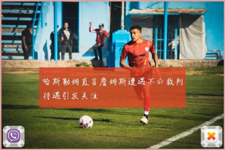 哈斯勒姆直言詹姆斯遭遇不公裁判待遇引发关注