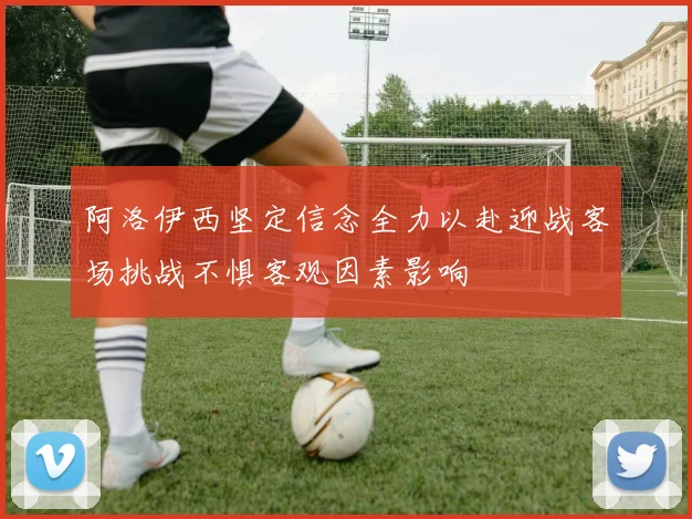 阿洛伊西坚定信念全力以赴迎战客场挑战不惧客观因素影响