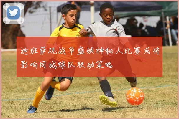 迪班萨观战华盛顿神秘人比赛或将影响同城球队联动策略