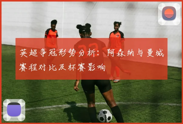 英超争冠形势分析：阿森纳与曼城赛程对比及杯赛影响