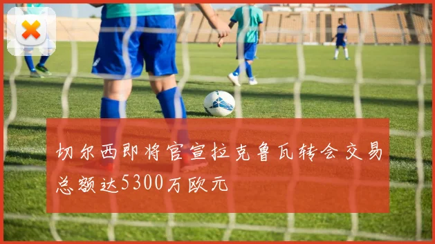 切尔西即将官宣拉克鲁瓦转会交易总额达5300万欧元