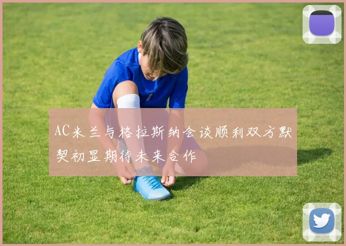 AC米兰与格拉斯纳会谈顺利双方默契初显期待未来合作